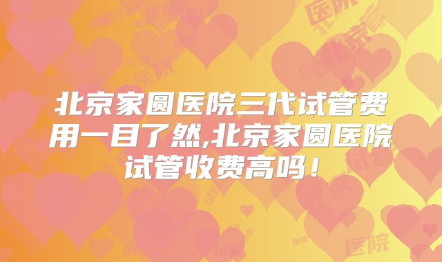 北京家圆医院三代试管费用一目了然,北京家圆医院试管收费高吗！