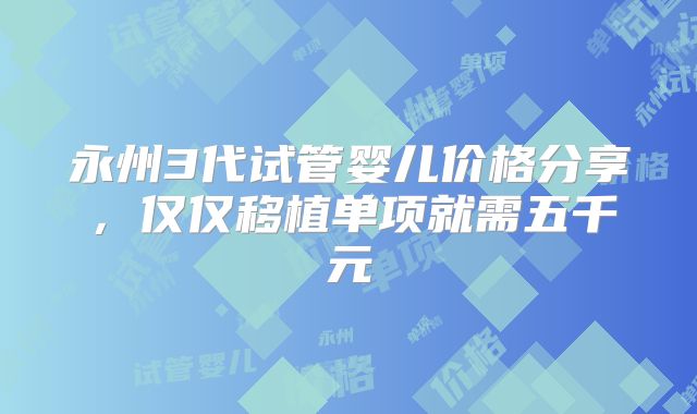 永州3代试管婴儿价格分享,仅仅移植单项就需五千元
