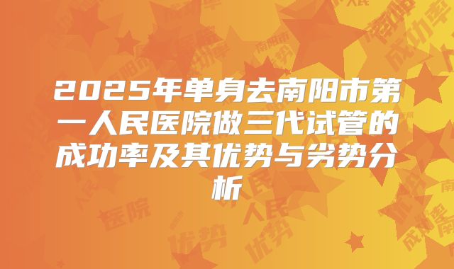 2025年单身去南阳市第一人民医院做三代试管的成功率及其优势与劣势分析