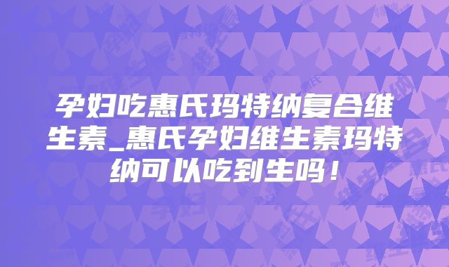 孕妇吃惠氏玛特纳复合维生素_惠氏孕妇维生素玛特纳可以吃到生吗！