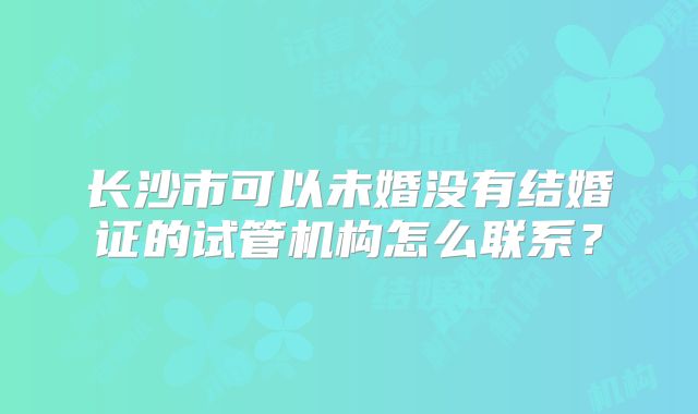 长沙市可以未婚没有结婚证的试管机构怎么联系？