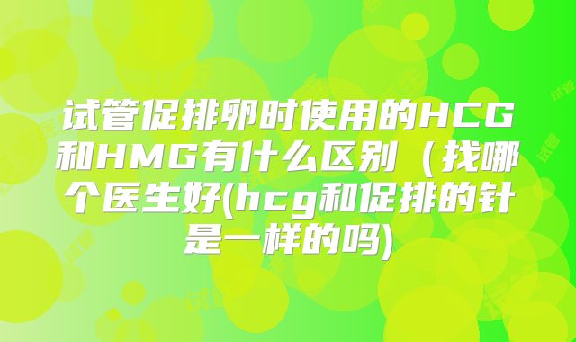 试管促排卵时使用的HCG和HMG有什么区别(找哪个医生好(hcg和促排的针是一样的吗)