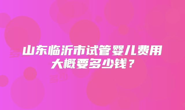 山东临沂市试管婴儿费用大概要多少钱？
