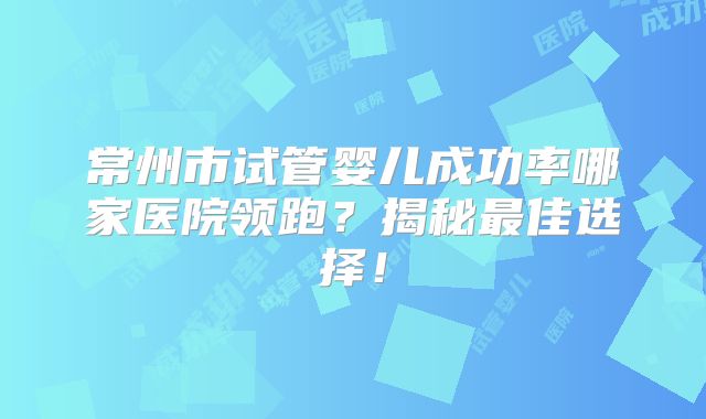 常州市试管婴儿成功率哪家医院领跑？揭秘最佳选择！