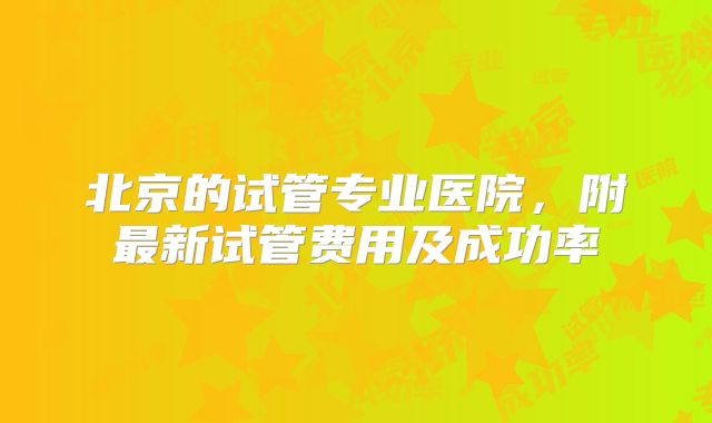 北京的试管专业医院，附最新试管费用及成功率