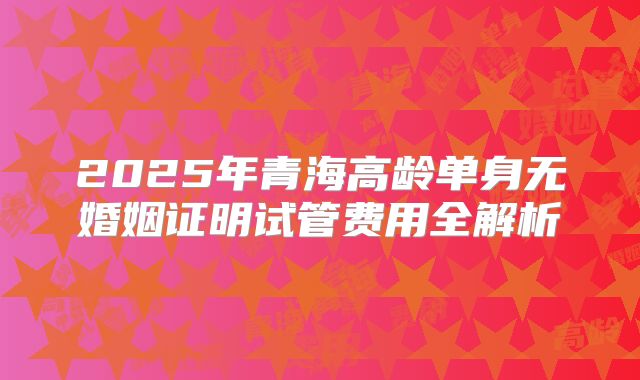 2025年青海高龄单身无婚姻证明试管费用全解析
