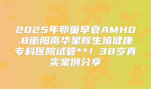 2025年卵巢早衰AMH0.8衡阳南华星辉生殖健康专科医院试管**！38岁真实案例分享