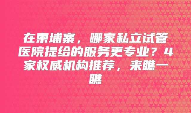 在柬埔寨,哪家私立试管医院提给的服务更专业?4家权威机构推荐,来瞧一瞧