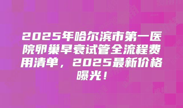 2025年哈尔滨市第一医院卵巢早衰试管全流程费用清单，2025最新价格曝光！