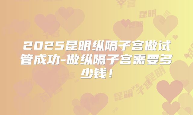 2025昆明纵隔子宫做试管成功-做纵隔子宫需要多少钱!