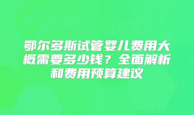 鄂尔多斯试管婴儿费用大概需要多少钱？全面解析和费用预算建议