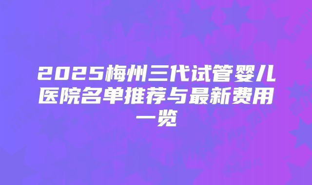 2025梅州三代试管婴儿医院名单推荐与最新费用一览