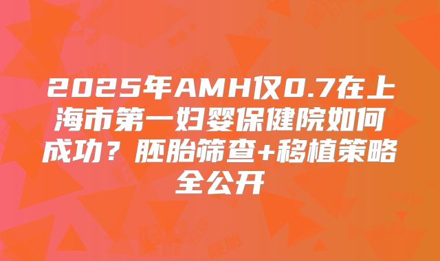 2025年AMH仅0.7在上海市第一妇婴保健院如何成功？胚胎筛查+移植策略全公开