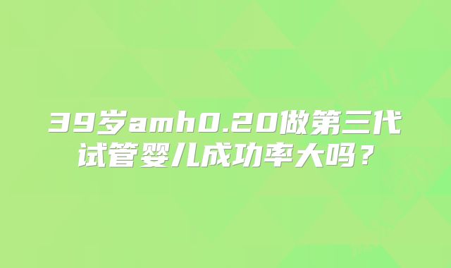 39岁amh0.20做第三代试管婴儿成功率大吗？