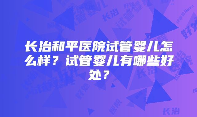 长治和平医院试管婴儿怎么样？试管婴儿有哪些好处？
