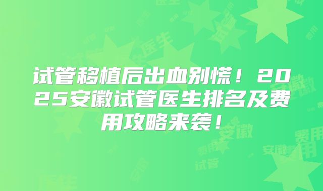 试管移植后出血别慌！2025安徽试管医生排名及费用攻略来袭！