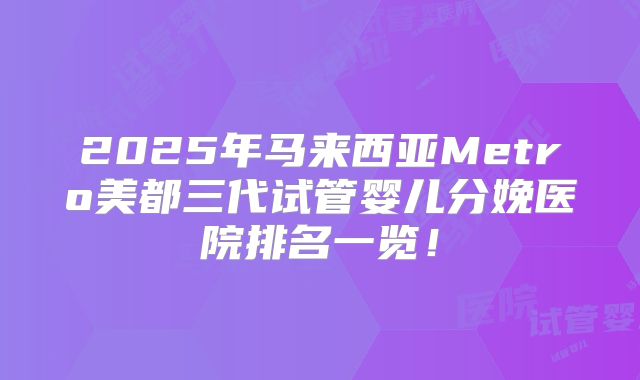 2025年马来西亚Metro美都三代试管婴儿分娩医院排名一览！