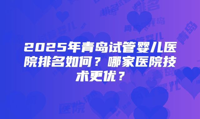 2025年青岛试管婴儿医院排名如何？哪家医院技术更优？