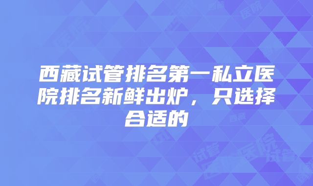 西藏试管排名第一私立医院排名新鲜出炉，只选择合适的