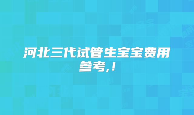 河北三代试管生宝宝费用参考,！