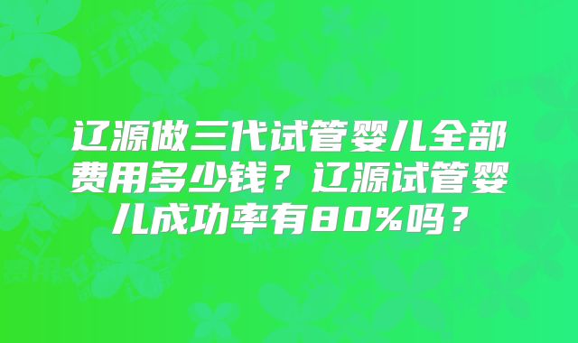 辽源做三代试管婴儿全部费用多少钱？辽源试管婴儿成功率有80%吗？