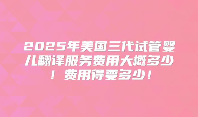 2025年美国三代试管婴儿翻译服务费用大概多少！费用得要多少！
