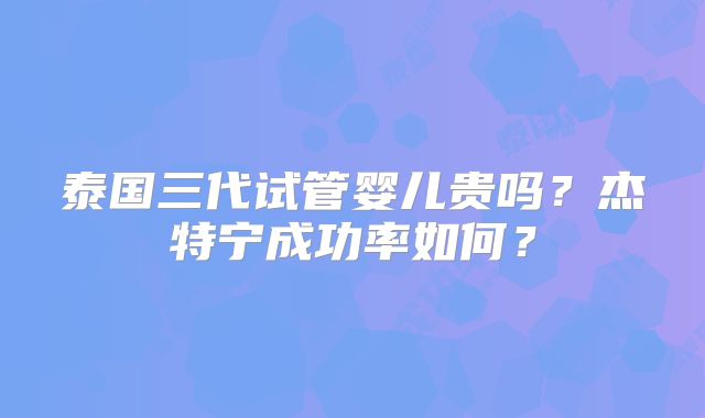 泰国三代试管婴儿贵吗？杰特宁成功率如何？