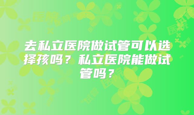 去私立医院做试管可以选择孩吗？私立医院能做试管吗？