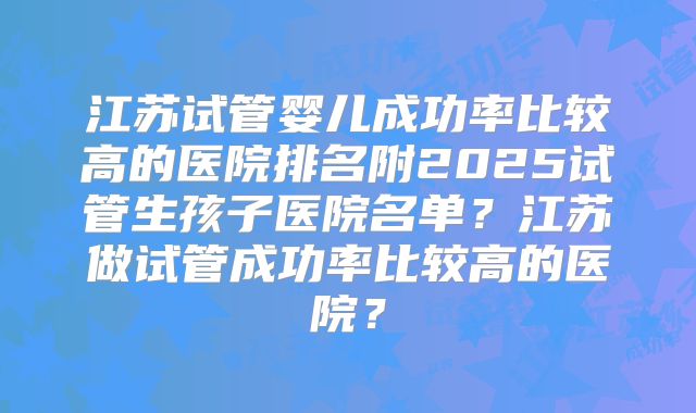 江苏试管婴儿成功率比较高的医院排名附2025试管生孩子医院名单？江苏做试管成功率比较高的医院？