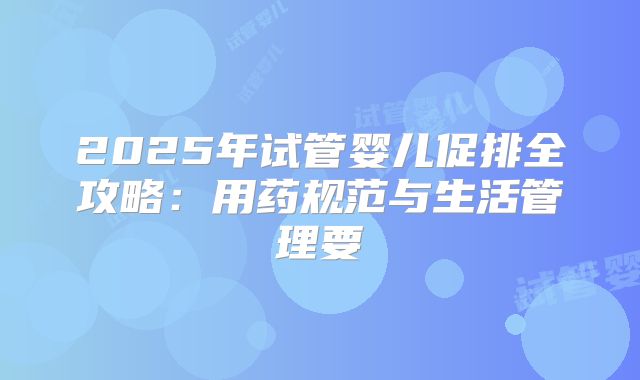 2025年试管婴儿促排全攻略：用药规范与生活管理要