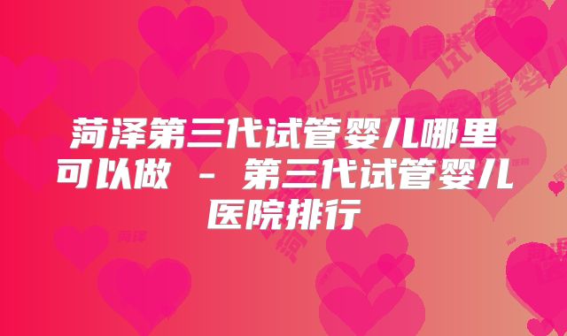 菏泽第三代试管婴儿哪里可以做 - 第三代试管婴儿医院排行