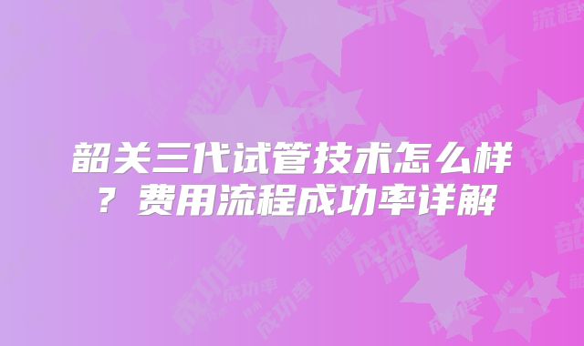 韶关三代试管技术怎么样？费用流程成功率详解