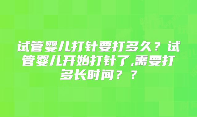 试管婴儿打针要打多久？试管婴儿开始打针了,需要打多长时间？？