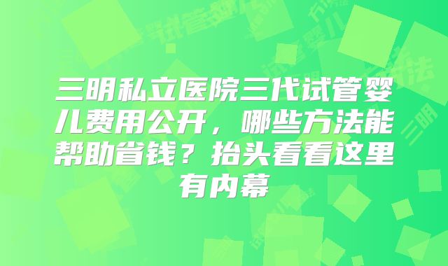 三明私立医院三代试管婴儿费用公开，哪些方法能帮助省钱？抬头看看这里有内幕