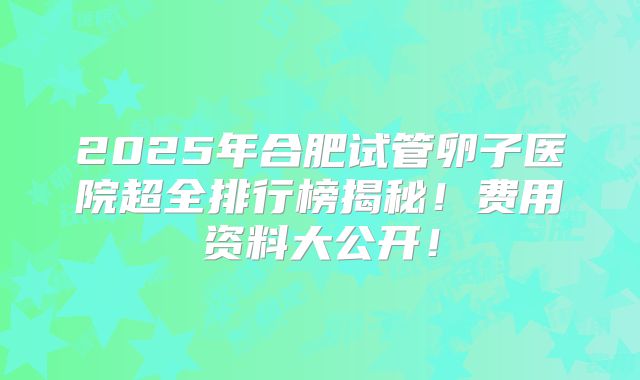 2025年合肥试管卵子医院超全排行榜揭秘！费用资料大公开！
