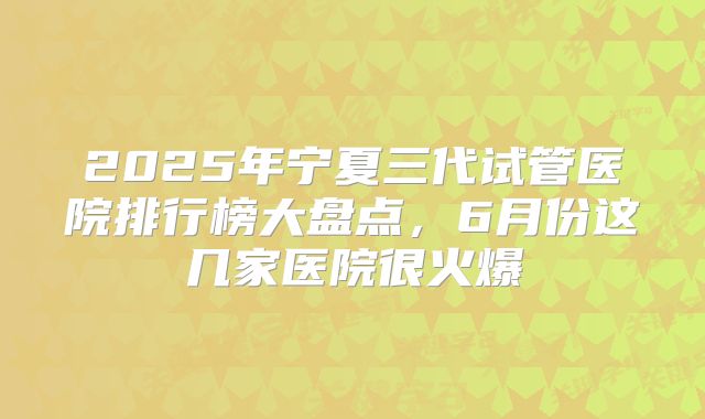 2025年宁夏三代试管医院排行榜大盘点，6月份这几家医院很火爆