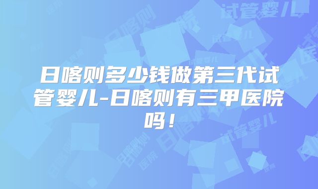 日喀则多少钱做第三代试管婴儿-日喀则有三甲医院吗！