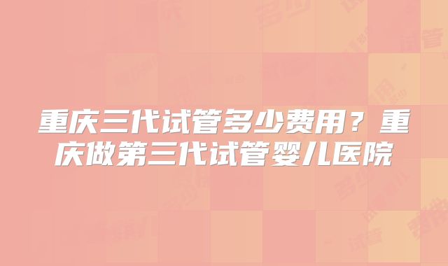 重庆三代试管多少费用？重庆做第三代试管婴儿医院