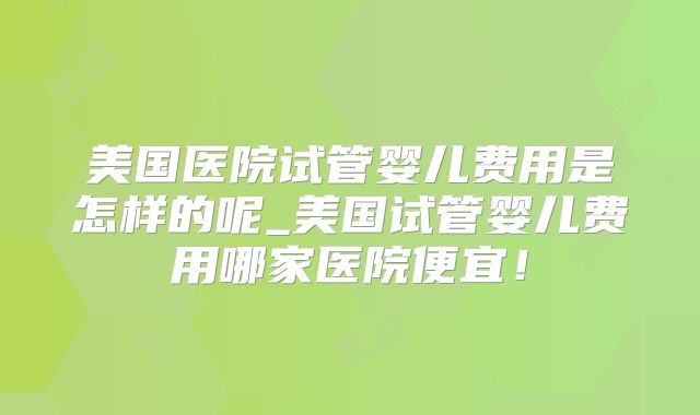 美国医院试管婴儿费用是怎样的呢_美国试管婴儿费用哪家医院便宜！