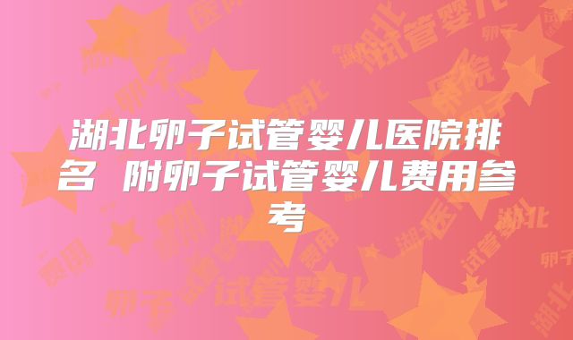 湖北卵子试管婴儿医院排名 附卵子试管婴儿费用参考