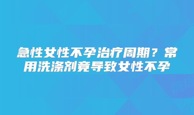 急性女性不孕治疗周期？常用洗涤剂竟导致女性不孕