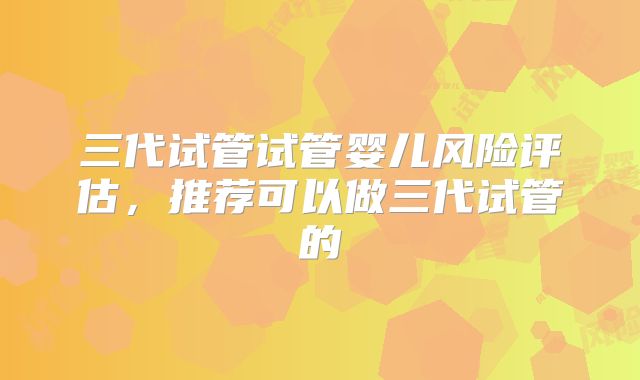 三代试管试管婴儿风险评估，推荐可以做三代试管的