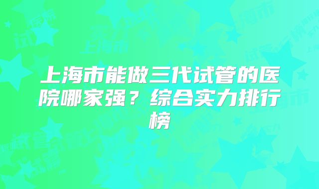 上海市能做三代试管的医院哪家强?综合实力排行榜