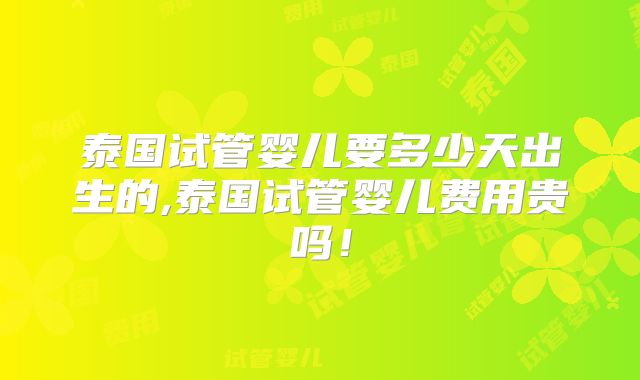 泰国试管婴儿要多少天出生的,泰国试管婴儿费用贵吗！