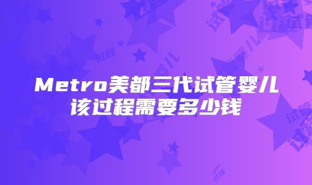 Metro美都三代试管婴儿该过程需要多少钱
