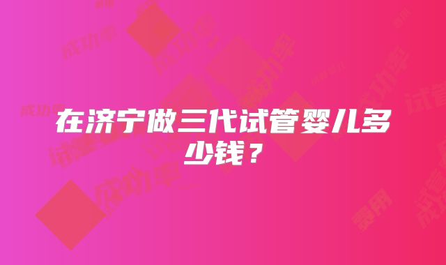 在济宁做三代试管婴儿多少钱？