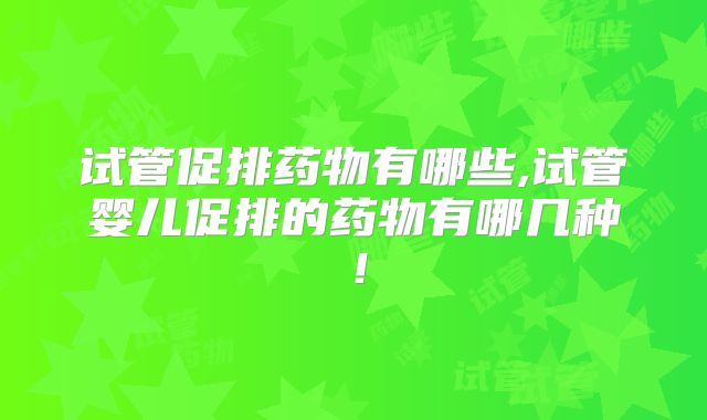 试管促排药物有哪些,试管婴儿促排的药物有哪几种！