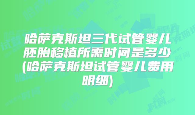 哈萨克斯坦三代试管婴儿胚胎移植所需时间是多少(哈萨克斯坦试管婴儿费用明细)