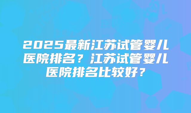 2025最新江苏试管婴儿医院排名？江苏试管婴儿医院排名比较好？