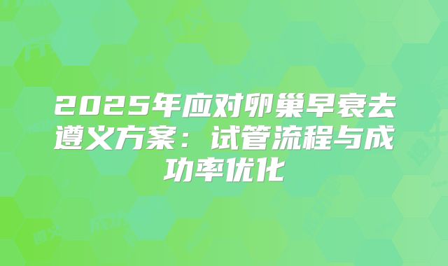 2025年应对卵巢早衰去遵义方案:试管流程与成功率优化